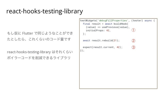 react-hooks-testing-library
testWidgets('debugFillProperties', (tester) async {


final result = await buildHook(


(value) => usePrevious(value),


initialProps: 42,


);


await result.rebuild(21);


expect(result.current, 42);


});


΋͠Ծʹ Flutter Ͱಉ͡Α͏ͳ͜ͱ͕Ͱ͖
ͨͱͨ͠Βɺ͜Ε͘Β͍ͷίʔυྔͰ͢


react-hooks-testing-library ͸ͦΕ͘Β͍
ϘΠϥʔίʔυΛ࡟ݮͰ͖ΔϥΠϒϥϦ
ᶃ
ᶄ
ᶅ
