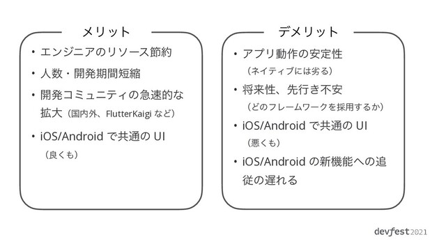 ϝϦοτ
• ΤϯδχΞͷϦιʔεઅ໿


• ਓ਺ɾ։ൃظؒ୹ॖ


• ։ൃίϛϡχςΟͷٸ଎తͳ
֦େʢࠃ಺֎ɺFlutterKaigi ͳͲʣ


• iOS/Android Ͱڞ௨ͷ UI
 
ʢྑ͘΋ʣ
σϝϦοτ
• ΞϓϦಈ࡞ͷ҆ఆੑ
 
ʢωΠςΟϒʹ͸ྼΔʣ


• কདྷੑɺઌߦ͖ෆ҆
 
ʢͲͷϑϨʔϜϫʔΫΛ࠾༻͢Δ͔ʣ


• iOS/Android Ͱڞ௨ͷ UI
 
ʢѱ͘΋ʣ


• iOS/Android ͷ৽ػೳ΁ͷ௥
ैͷ஗ΕΔ
