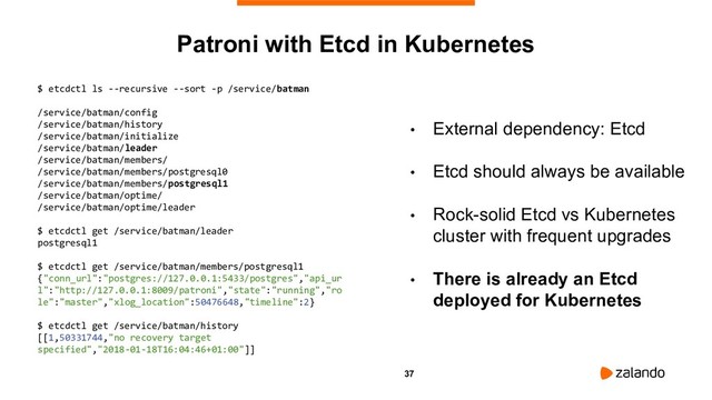 37
• External dependency: Etcd
• Etcd should always be available
• Rock-solid Etcd vs Kubernetes
cluster with frequent upgrades
• There is already an Etcd
deployed for Kubernetes
Patroni with Etcd in Kubernetes
$ etcdctl ls --recursive --sort -p /service/batman
/service/batman/config
/service/batman/history
/service/batman/initialize
/service/batman/leader
/service/batman/members/
/service/batman/members/postgresql0
/service/batman/members/postgresql1
/service/batman/optime/
/service/batman/optime/leader
$ etcdctl get /service/batman/leader
postgresql1
$ etcdctl get /service/batman/members/postgresql1
{"conn_url":"postgres://127.0.0.1:5433/postgres","api_ur
l":"http://127.0.0.1:8009/patroni","state":"running","ro
le":"master","xlog_location":50476648,"timeline":2}
$ etcdctl get /service/batman/history
[[1,50331744,"no recovery target
specified","2018-01-18T16:04:46+01:00"]]
