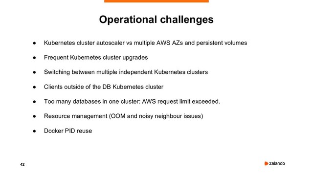 42
● Kubernetes cluster autoscaler vs multiple AWS AZs and persistent volumes
● Frequent Kubernetes cluster upgrades
● Switching between multiple independent Kubernetes clusters
● Clients outside of the DB Kubernetes cluster
● Too many databases in one cluster: AWS request limit exceeded.
● Resource management (OOM and noisy neighbour issues)
● Docker PID reuse
Operational challenges
