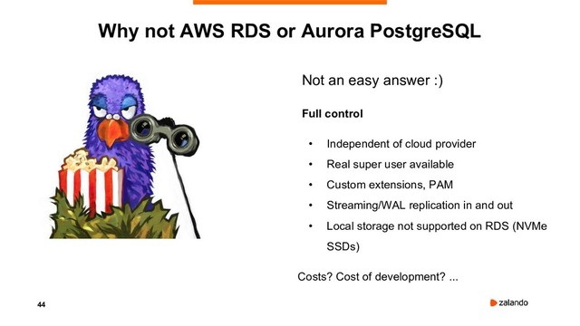 44
Why not AWS RDS or Aurora PostgreSQL
Not an easy answer :)
Full control
• Independent of cloud provider
• Real super user available
• Custom extensions, PAM
• Streaming/WAL replication in and out
• Local storage not supported on RDS (NVMe
SSDs)
Costs? Cost of development? ...
