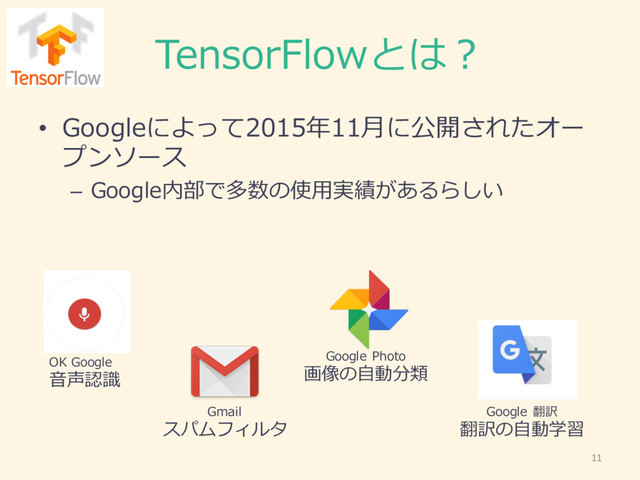 TensorFlowとは？
• Googleによって2015年年11⽉月に公開されたオー
プンソース
– Google内部で多数の使⽤用実績があるらしい
Google  Photo
画像の⾃自動分類
Google  翻訳
翻訳の⾃自動学習
Gmail
スパムフィルタ
OK  Google
⾳音声認識識
11

