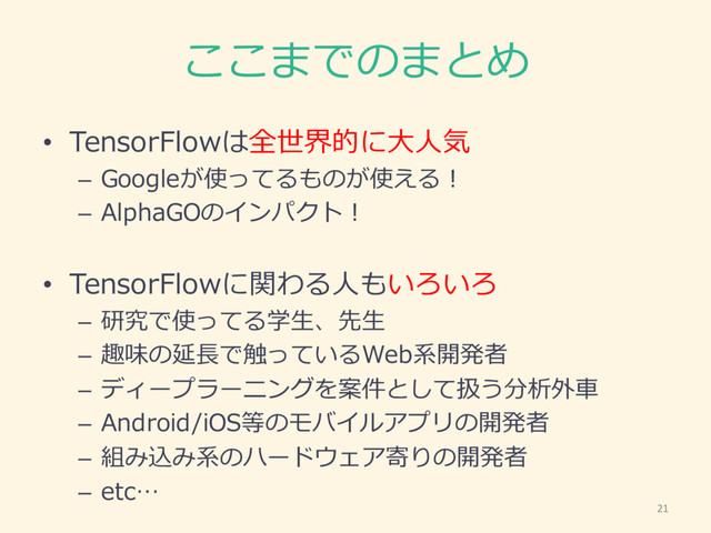 ここまでのまとめ
• TensorFlowは全世界的に⼤大⼈人気
– Googleが使ってるものが使える！
– AlphaGOのインパクト！
• TensorFlowに関わる⼈人もいろいろ
– 研究で使ってる学⽣生、先⽣生
– 趣味の延⻑⾧長で触っているWeb系開発者
– ディープラーニングを案件として扱う分析外⾞車車
– Android/iOS等のモバイルアプリの開発者
– 組み込み系のハードウェア寄りの開発者
– etc…
21
