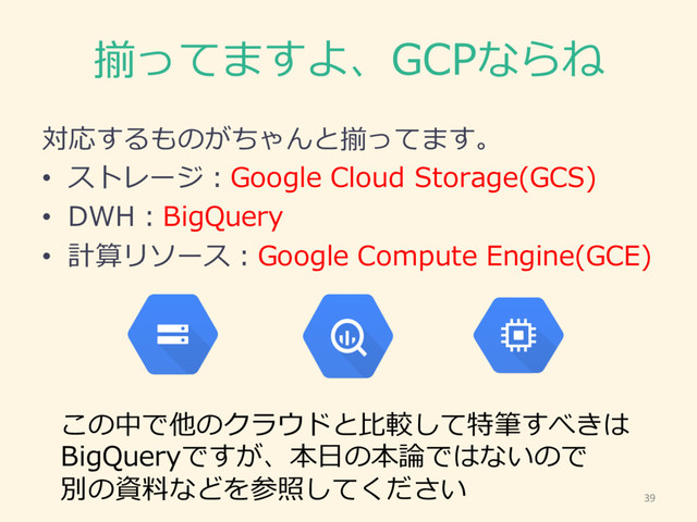 揃ってますよ、GCPならね
対応するものがちゃんと揃ってます。
• ストレージ：Google  Cloud  Storage(GCS)
• DWH：BigQuery
• 計算リソース：Google  Compute  Engine(GCE)
39
この中で他のクラウドと⽐比較して特筆すべきは
BigQueryですが、本⽇日の本論論ではないので
別の資料料などを参照してください
