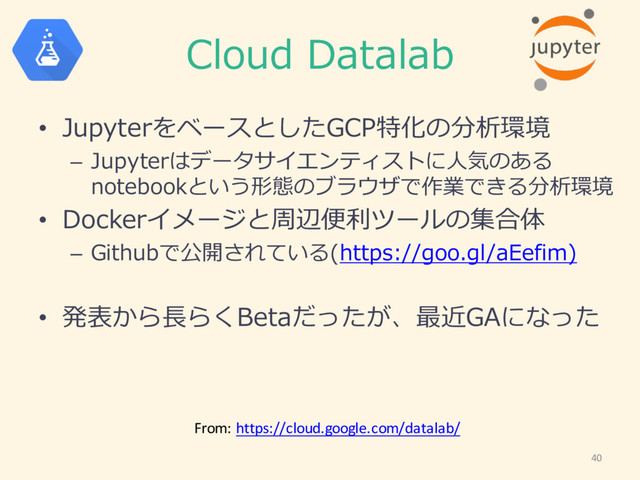 Cloud  Datalab
• JupyterをベースとしたGCP特化の分析環境
– Jupyterはデータサイエンティストに⼈人気のある
notebookという形態のブラウザで作業できる分析環境
• Dockerイメージと周辺便便利利ツールの集合体
– Githubで公開されている(https://goo.gl/aEefim)
• 発表から⻑⾧長らくBetaだったが、最近GAになった
40
From:	  https://cloud.google.com/datalab/
