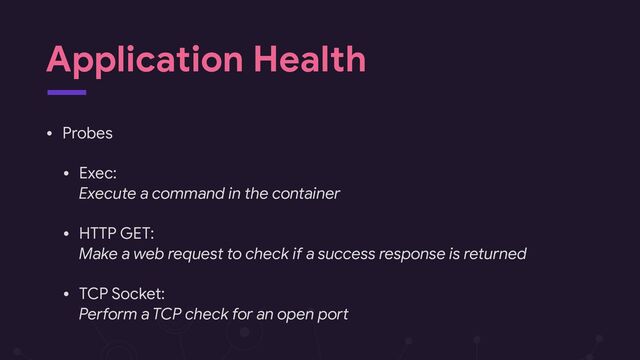 Application Health
• Probes

• Exec: 
Execute a command in the container

• HTTP GET: 
Make a web request to check if a success response is returned

• TCP Socket: 
Pe?orm a TCP check for an open poA
