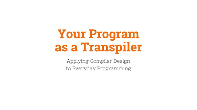 Your Program
as a Transpiler
Applying Compiler Design
to Everyday Programming
