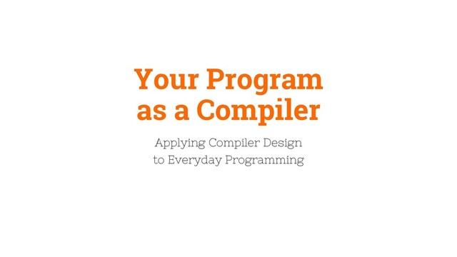 Your Program
as a Compiler
Applying Compiler Design
to Everyday Programming
