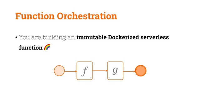 Function Orchestration
• You are building an immutable Dockerized serverless
function
f g
