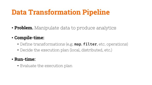 Data Transformation Pipeline
• Problem. Manipulate data to produce analytics
• Compile-time:
• Define transformations (e.g. map, filter, etc. operations)
• Decide the execution plan (local, distributed, etc.)
• Run-time:
• Evaluate the execution plan
