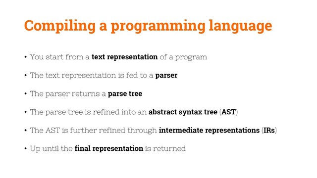 Compiling a programming language
• You start from a text representation of a program
• The text representation is fed to a parser
• The parser returns a parse tree
• The parse tree is refined into an abstract syntax tree (AST)
• The AST is further refined through intermediate representations (IRs)
• Up until the final representation is returned
