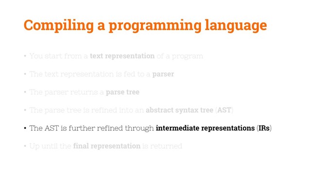 Compiling a programming language
• You start from a text representation of a program
• The text representation is fed to a parser
• The parser returns a parse tree
• The parse tree is refined into an abstract syntax tree (AST)
• The AST is further refined through intermediate representations (IRs)
• Up until the final representation is returned
