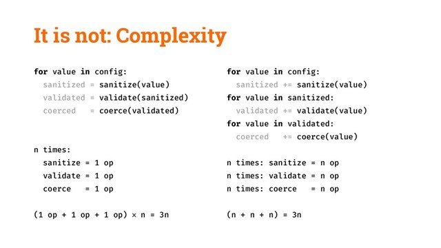 It is not: Complexity
for value in config:
sanitized = sanitize(value)
validated = validate(sanitized)
coerced = coerce(validated)
n times:
sanitize = 1 op
validate = 1 op
coerce = 1 op
(1 op + 1 op + 1 op) × n = 3n
for value in config:
sanitized += sanitize(value)
for value in sanitized:
validated += validate(value)
for value in validated:
coerced += coerce(value)
n times: sanitize = n op
n times: validate = n op
n times: coerce = n op
(n + n + n) = 3n
