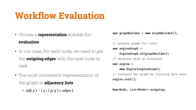 Workflow Evaluation
• Choose a representation suitable for
evaluation
• In our case, for each node, we need to get
the outgoing edges with the next node to
visit
• The most convenient representation of
the graph is adjacency lists
• adj( p ) = { q | ( p, q ) edges }
var graphBuilder = new GraphBuilder();
...
// prepare graph for visit
var engineGraph =
EngineGraph.of(graphBuilder);
// decorate with an evaluator
var engine =
new Engine(engineGraph);
// evaluate the graph by visiting once more
engine.eval();
Map> outgoing;
