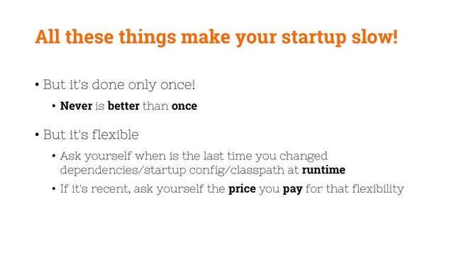 All these things make your startup slow!
• But it's done only once!
• Never is better than once
• But it's flexible
• Ask yourself when is the last time you changed
dependencies/startup config/classpath at runtime
• If it's recent, ask yourself the price you pay for that flexibility
