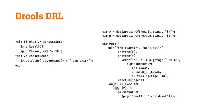 Drools DRL
rule R1 when // constraints
$r : Result()
$p : Person( age >= 18 )
then // consequence
$r.setValue( $p.getName() + " can drink");
end
var r = declarationOf(Result.class, "$r");
var p = declarationOf(Person.class, "$p");
var rule =
rule("com.example", "R1").build(
pattern(r),
pattern(p)
.expr("e", p -> p.getAge() >= 18),
alphaIndexedBy(
int.class,
GREATER_OR_EQUAL,
1, this::getAge, 18),
reactOn("age")),
on(p, r).execute(
($p, $r) ->
$r.setValue(
$p.getName() + " can drink")));
