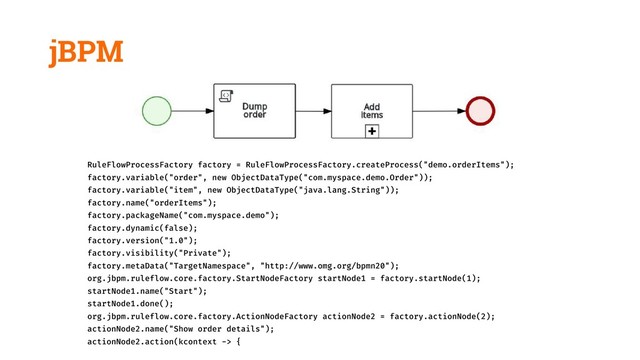 jBPM
RuleFlowProcessFactory factory = RuleFlowProcessFactory.createProcess("demo.orderItems");
factory.variable("order", new ObjectDataType("com.myspace.demo.Order"));
factory.variable("item", new ObjectDataType("java.lang.String"));
factory.name("orderItems");
factory.packageName("com.myspace.demo");
factory.dynamic(false);
factory.version("1.0");
factory.visibility("Private");
factory.metaData("TargetNamespace", "http://www.omg.org/bpmn20");
org.jbpm.ruleflow.core.factory.StartNodeFactory startNode1 = factory.startNode(1);
startNode1.name("Start");
startNode1.done();
org.jbpm.ruleflow.core.factory.ActionNodeFactory actionNode2 = factory.actionNode(2);
actionNode2.name("Show order details");
actionNode2.action(kcontext -> {
