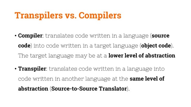 Transpilers vs. Compilers
• Compiler: translates code written in a language (source
code) into code written in a target language (object code).
The target language may be at a lower level of abstraction
• Transpiler: translates code written in a language into
code written in another language at the same level of
abstraction (Source-to-Source Translator).
