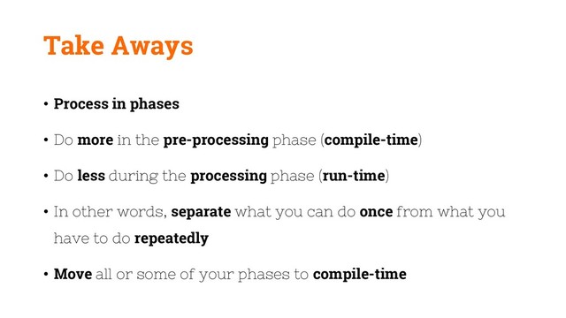 Take Aways
• Process in phases
• Do more in the pre-processing phase (compile-time)
• Do less during the processing phase (run-time)
• In other words, separate what you can do once from what you
have to do repeatedly
• Move all or some of your phases to compile-time
