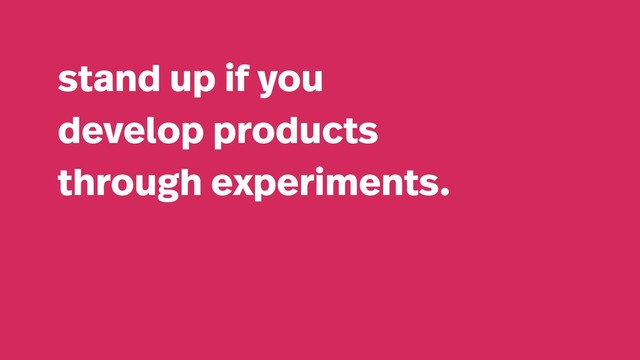 stand up if you
develop products
through experiments.
