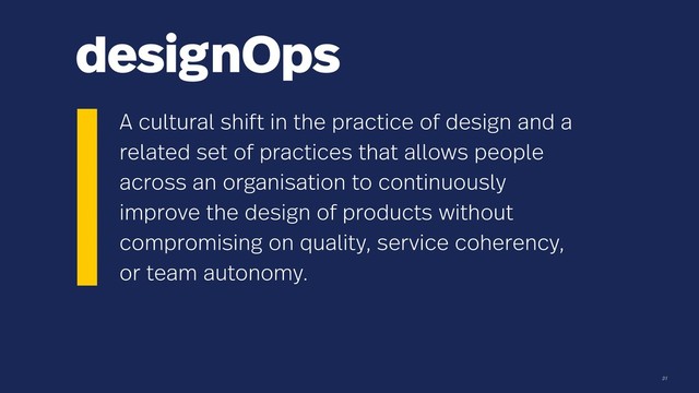 designOps
31
A cultural shift in the practice of design and a
related set of practices that allows people
across an organisation to continuously
improve the design of products without
compromising on quality, service coherency,
or team autonomy.
