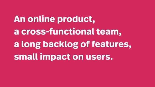 An online product,
a cross-functional team,
a long backlog of features,
small impact on users.
