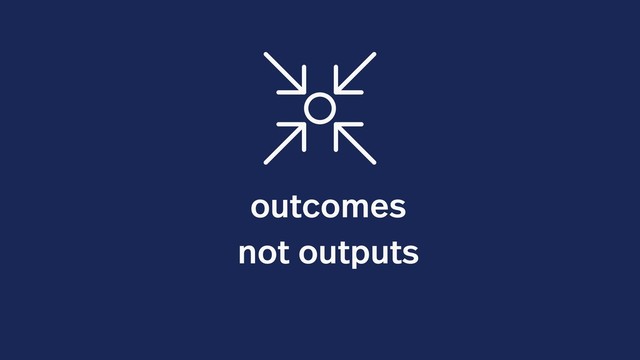 outcomes
not outputs
