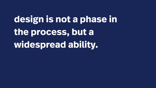 design is not a phase in
the process, but a
widespread ability.
