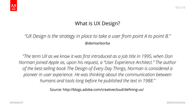 10.17.15
@AdobeUX @demianborba
What is UX Design?
“UX Design is the strategy in place to take a user from point A to point B.“
"The term UX as we know it was ﬁrst introduced as a job title in 1995, when Don
Norman joined Apple as, upon his request, a “User Experience Architect.” The author
of the best-selling book The Design of Every Day Things, Norman is considered a
pioneer in user experience. He was thinking about the communication between
humans and tools long before he published the text in 1988.”
Source: http://blogs.adobe.com/creativecloud/deﬁning-ux/
@demianborba
