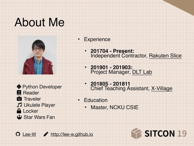 About Me
• Experience 
• 201704 - Present: 
Independent Contractor, Rakuten Slice 
• 201901 - 201903: 
Project Manager, DLT Lab 
• 201805 - 201811 
Chief Teaching Assistant, X-Village 
• Education
• Master, NCKU CSIE
Lee-W http://lee-w.github.io
Python Developer 
Reader 
Traveler 
Ukulele Player 
Locker 
Star Wars Fan
