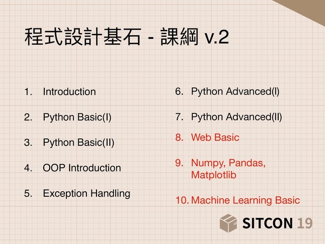 6. Python Advanced(I)

7. Python Advanced(II)

程式設計基⽯石 - 課綱 v.2
1. Introduction
2. Python Basic(I)
3. Python Basic(II)
4. OOP Introduction
5. Exception Handling
8. Web Basic

9. Numpy, Pandas,
Matplotlib

10. Machine Learning Basic
