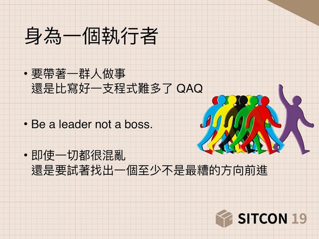 ⾝身為⼀一個執⾏行行者
• 要帶著⼀一群⼈人做事 
還是比寫好⼀一⽀支程式難多了了 QAQ
• Be a leader not a boss. 
• 即使⼀一切都很混亂 
還是要試著找出⼀一個⾄至少不是最糟的⽅方向前進

