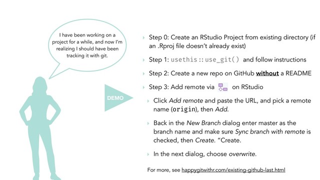 I have been working on a
project for a while, and now I’m
realizing I should have been
tracking it with git.
‣ Step 0: Create an RStudio Project from existing directory (if
an .Rproj file doesn’t already exist)
‣ Step 1: usethis!::use_git() and follow instructions
‣ Step 2: Create a new repo on GitHub without a README
‣ Step 3: Add remote via on RStudio
‣ Click Add remote and paste the URL, and pick a remote
name (origin), then Add.
‣ Back in the New Branch dialog enter master as the
branch name and make sure Sync branch with remote is
checked, then Create. “Create.
‣ In the next dialog, choose overwrite.
For more, see happygitwithr.com/existing-github-last.html
DEMO
