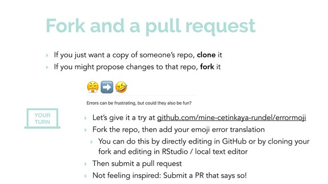 Fork and a pull request
‣ If you just want a copy of someone’s repo, clone it
‣ If you might propose changes to that repo, fork it
‣ Let’s give it a try at github.com/mine-cetinkaya-rundel/errormoji
‣ Fork the repo, then add your emoji error translation
‣ You can do this by directly editing in GitHub or by cloning your
fork and editing in RStudio / local text editor
‣ Then submit a pull request
‣ Not feeling inspired: Submit a PR that says so!
YOUR
TURN
