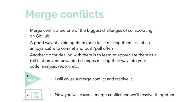 Merge conﬂicts
‣ Merge conflicts are one of the biggest challenges of collaborating
on GitHub
‣ A good way of avoiding them (or at least making them less of an
annoyance) is to commit and push/pull often
‣ Another tip for dealing with them is to learn to appreciate them as a
toll that prevent unwanted changes making their way into your
code, analysis, report, etc.
2
YOUR
TURN
‣ Now you will cause a merge conflict and we’ll resolve it together!
‣ I will cause a merge conflict and resolve it
DEMO
1
