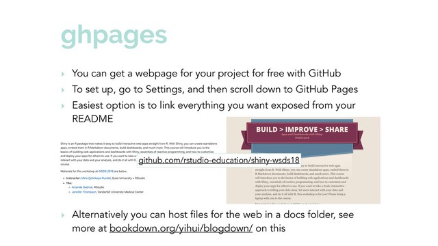 ghpages
‣ You can get a webpage for your project for free with GitHub
‣ To set up, go to Settings, and then scroll down to GitHub Pages
‣ Easiest option is to link everything you want exposed from your
README
‣ Alternatively you can host files for the web in a docs folder, see
more at bookdown.org/yihui/blogdown/ on this
github.com/rstudio-education/shiny-wsds18

