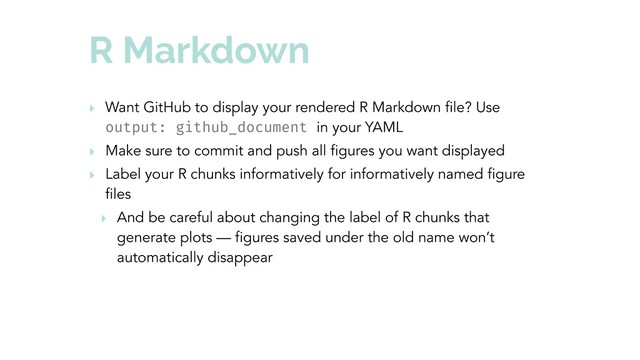 R Markdown
‣ Want GitHub to display your rendered R Markdown file? Use
output: github_document in your YAML
‣ Make sure to commit and push all figures you want displayed
‣ Label your R chunks informatively for informatively named figure
files
‣ And be careful about changing the label of R chunks that
generate plots — figures saved under the old name won’t
automatically disappear
