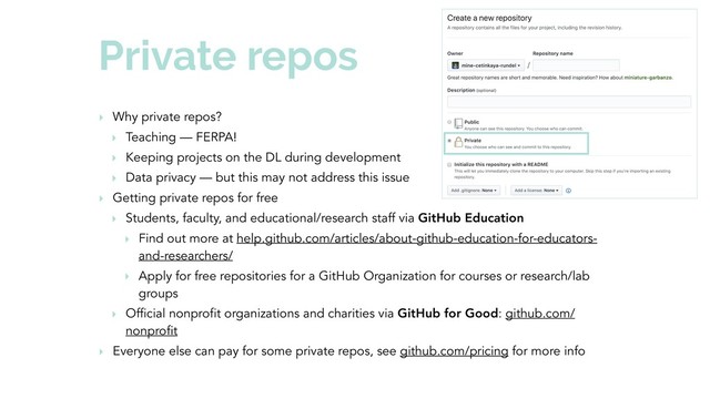 Private repos
‣ Why private repos?
‣ Teaching — FERPA!
‣ Keeping projects on the DL during development
‣ Data privacy — but this may not address this issue
‣ Getting private repos for free
‣ Students, faculty, and educational/research staff via GitHub Education
‣ Find out more at help.github.com/articles/about-github-education-for-educators-
and-researchers/
‣ Apply for free repositories for a GitHub Organization for courses or research/lab
groups
‣ Official nonprofit organizations and charities via GitHub for Good: github.com/
nonprofit
‣ Everyone else can pay for some private repos, see github.com/pricing for more info
