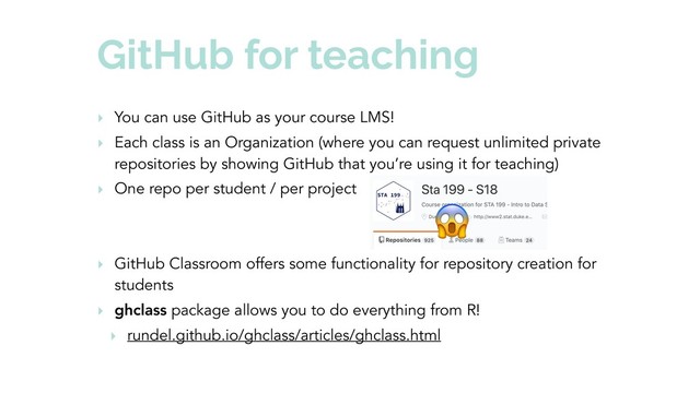 GitHub for teaching
‣ You can use GitHub as your course LMS!
‣ Each class is an Organization (where you can request unlimited private
repositories by showing GitHub that you’re using it for teaching)
‣ One repo per student / per project
‣ GitHub Classroom offers some functionality for repository creation for
students
‣ ghclass package allows you to do everything from R!
‣ rundel.github.io/ghclass/articles/ghclass.html

