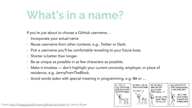 What’s in a name?
If you’re just about to choose a GitHub username…
‣ Incorporate your actual name
‣ Reuse username from other contexts, e.g., Twitter or Slack.
‣ Pick a username you’ll be comfortable revealing to your future boss.
‣ Shorter is better than longer.
‣ Be as unique as possible in as few characters as possible.
‣ Make it timeless — don’t highlight your current university, employer, or place of
residence, e.g. JennyFromTheBlock.
‣ Avoid words laden with special meaning in programming, e.g. NA or …
From http://happygitwithr.com/github-acct.html by Jenny Bryan
