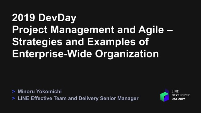 2019 DevDay
Project Management and Agile –
Strategies and Examples of
Enterprise-Wide Organization
> Minoru Yokomichi
> LINE Effective Team and Delivery Senior Manager
