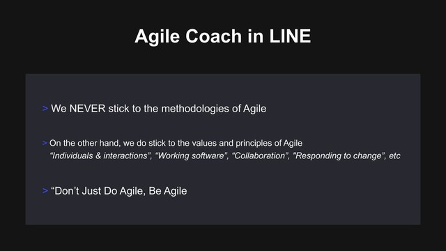 > On the other hand, we do stick to the values and principles of Agile 
“Individuals & interactions”, “Working software”, “Collaboration”, "Responding to change”, etc
> We NEVER stick to the methodologies of Agile
Agile Coach in LINE
> “Don’t Just Do Agile, Be Agile
