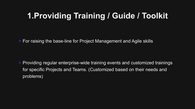 1.Providing Training / Guide / Toolkit
> Providing regular enterprise-wide training events and customized trainings
for specific Projects and Teams. (Customized based on their needs and
problems)
> For raising the base-line for Project Management and Agile skills

