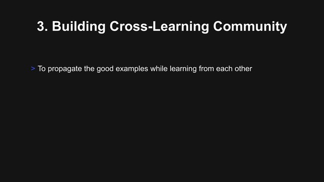 3. Building Cross-Learning Community
> To propagate the good examples while learning from each other
