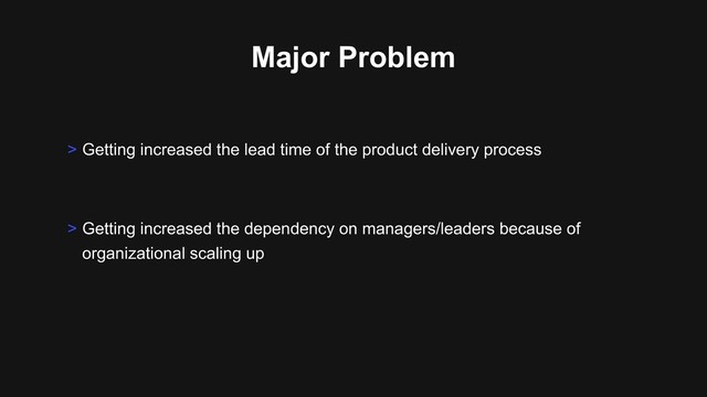 Major Problem
> Getting increased the dependency on managers/leaders because of
organizational scaling up
> Getting increased the lead time of the product delivery process
