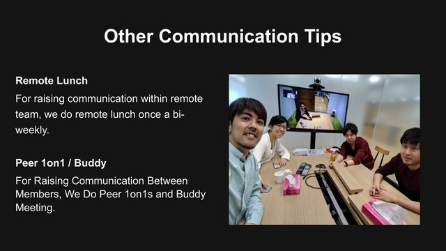 Other Communication Tips
For raising communication within remote
team, we do remote lunch once a bi-
weekly.
Remote Lunch
For Raising Communication Between
Members, We Do Peer 1on1s and Buddy
Meeting.
Peer 1on1 / Buddy
