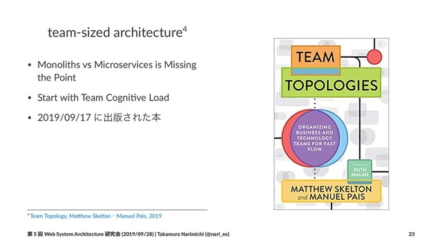 team-sized architecture4
• Monoliths vs Microservices is Missing
the Point
• Start with Team Cogni7ve Load
• 2019/09/17 ʹग़൛͞Εͨຊ
4 Team Topology, Ma.hew SkeltonɾManuel Pais, 2019
ୈ 5 ճ Web System Architecture ݚڀձ (2019/09/28) | Takamura Narimichi (@nari_ex) 23
