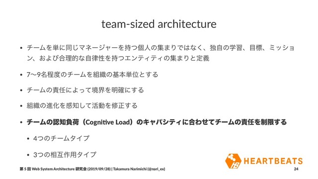 team-sized architecture
• νʔϜΛ୯ʹಉ͡ϚωʔδϟʔΛ࣋ͭݸਓͷू·ΓͰ͸ͳ͘ɺಠࣗͷֶशɺ໨ඪɺϛογϣ
ϯɺ͓Αͼ߹ཧతͳࣗ཯ੑΛ࣋ͭΤϯςΟςΟͷू·Γͱఆٛ
• 7ʙ9໊ఔ౓ͷνʔϜΛ૊৫ͷجຊ୯Ґͱ͢Δ
• νʔϜͷ੹೚ʹΑͬͯڥքΛ໌֬ʹ͢Δ
• ૊৫ͷਐԽΛײ஌ͯ͠׆ಈΛमਖ਼͢Δ
• νʔϜͷೝ஌ෛՙʢCogni&ve LoadʣͷΩϟύγςΟʹ߹ΘͤͯνʔϜͷ੹೚Λ੍ݶ͢Δ
• 4ͭͷνʔϜλΠϓ
• 3ͭͷ૬ޓ࡞༻λΠϓ
ୈ 5 ճ Web System Architecture ݚڀձ (2019/09/28) | Takamura Narimichi (@nari_ex) 24
