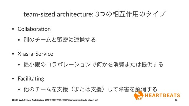 team-sized architecture: 3ͭͷ૬ޓ࡞༻ͷλΠϓ
• Collabora(on
• ผͷνʔϜͱۓີʹ࿈ܞ͢Δ
• X-as-a-Service
• ࠷খݶͷίϥϘϨʔγϣϯͰԿ͔Λফඅ·ͨ͸ఏڙ͢Δ
• Facilita(ng
• ଞͷνʔϜΛࢧԉʢ·ͨ͸ࢧԉʣͯ͠ো֐Λղফ͢Δ
ୈ 5 ճ Web System Architecture ݚڀձ (2019/09/28) | Takamura Narimichi (@nari_ex) 26
