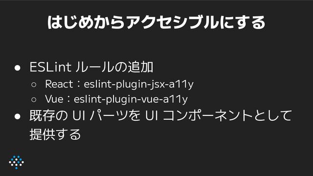 はじめからアクセシブルにする
● ESLint ルールの追加
○ React：eslint-plugin-jsx-a11y
○ Vue：eslint-plugin-vue-a11y
● 既存の UI パーツを UI コンポーネントとして
提供する
